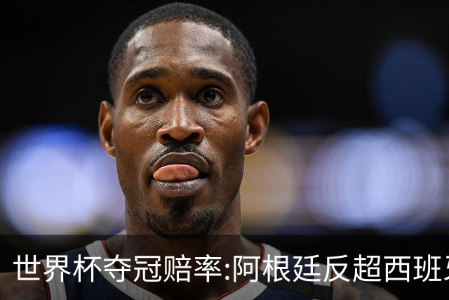 世界杯夺冠赔率:阿根廷反超西班牙 法国仍领跑