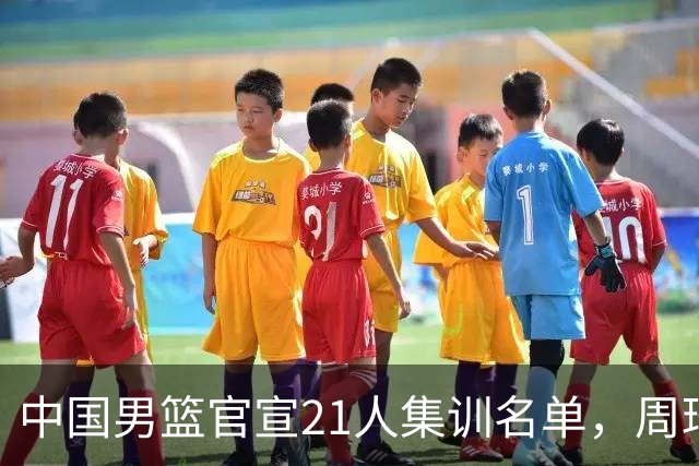 中国男篮官宣21人集训名单，周琦赵睿落选，张镇麟被郭士强彻底弃用