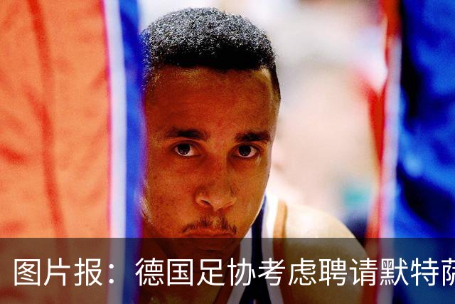 图片报：德国足协考虑聘请默特萨克负责青训改革，赫内斯表示赞成