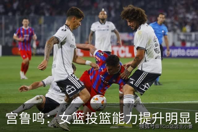 宫鲁鸣：女篮投篮能力提升明显 盼海外球员尽早归队