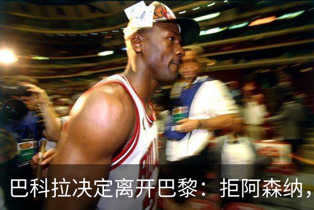 巴科拉决定离开巴黎：拒阿森纳，更想去利物浦