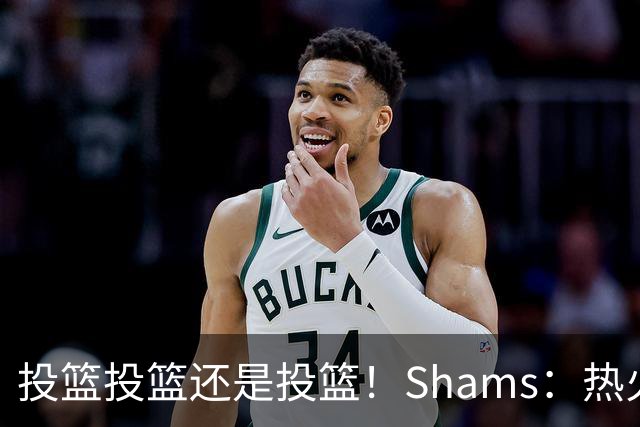 投篮投篮还是投篮！Shams：热火首要任务是给字母&阿德巴约找射手