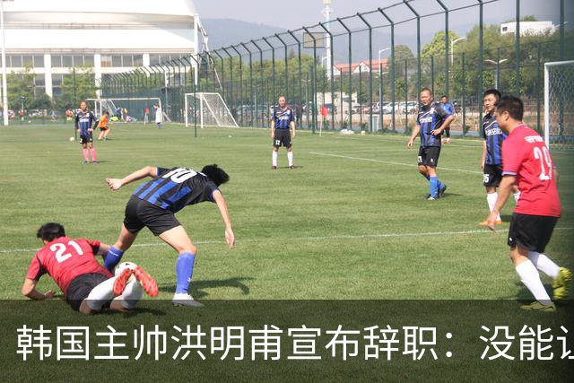 韩国主帅洪明甫宣布辞职：没能让大家满意 但我已尽力