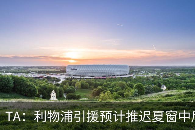 TA：利物浦引援预计推迟夏窗中后期 努涅斯和萨拉赫都不可能回归